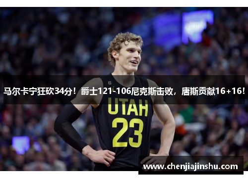马尔卡宁狂砍34分！爵士121-106尼克斯击败，唐斯贡献16+16！